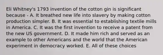 Eli Whitney's 1793 invention of the cotton gin is significant because - A. It breathed new life into slavery by making cotton production simpler. B. It was essential to establishing textile mills in America. C. It was the first invention to receive a patent from the new US government. D. It made him rich and served as an example to other Americans and the world that the American experiment in democracy worked. E. All of these choices