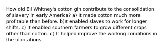 How did Eli Whitney's cotton gin contribute to the consolidation of slavery in early America? a) It made cotton much more profitable than before. b)It enabled slaves to work for longer shifts. c) It enabled southern farmers to grow different crops other than cotton. d) It helped improve the working conditions in the plantations.