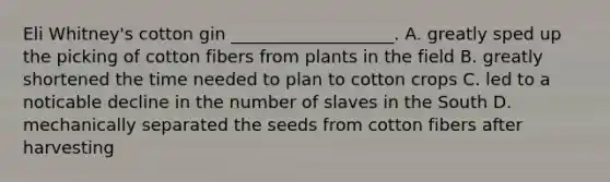 Eli Whitney's cotton gin ___________________. A. greatly sped up the picking of cotton fibers from plants in the field B. greatly shortened the time needed to plan to cotton crops C. led to a noticable decline in the number of slaves in the South D. mechanically separated the seeds from cotton fibers after harvesting