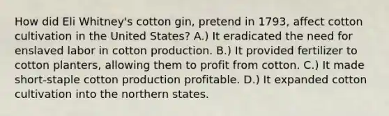 How did Eli Whitney's cotton gin, pretend in 1793, affect cotton cultivation in the United States? A.) It eradicated the need for enslaved labor in cotton production. B.) It provided fertilizer to cotton planters, allowing them to profit from cotton. C.) It made short-staple cotton production profitable. D.) It expanded cotton cultivation into the northern states.