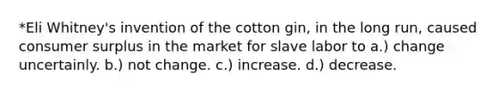 *Eli Whitney's invention of the cotton gin, in the long run, caused consumer surplus in the market for slave labor to a.) change uncertainly. b.) not change. c.) increase. d.) decrease.