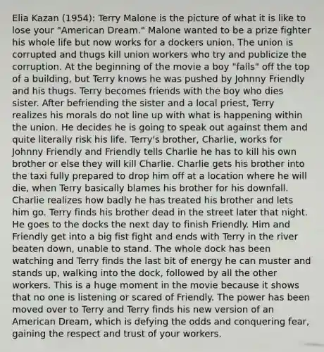 Elia Kazan (1954): Terry Malone is the picture of what it is like to lose your "American Dream." Malone wanted to be a prize fighter his whole life but now works for a dockers union. The union is corrupted and thugs kill union workers who try and publicize the corruption. At the beginning of the movie a boy "falls" off the top of a building, but Terry knows he was pushed by Johnny Friendly and his thugs. Terry becomes friends with the boy who dies sister. After befriending the sister and a local priest, Terry realizes his morals do not line up with what is happening within the union. He decides he is going to speak out against them and quite literally risk his life. Terry's brother, Charlie, works for Johnny Friendly and Friendly tells Charlie he has to kill his own brother or else they will kill Charlie. Charlie gets his brother into the taxi fully prepared to drop him off at a location where he will die, when Terry basically blames his brother for his downfall. Charlie realizes how badly he has treated his brother and lets him go. Terry finds his brother dead in the street later that night. He goes to the docks the next day to finish Friendly. Him and Friendly get into a big fist fight and ends with Terry in the river beaten down, unable to stand. The whole dock has been watching and Terry finds the last bit of energy he can muster and stands up, walking into the dock, followed by all the other workers. This is a huge moment in the movie because it shows that no one is listening or scared of Friendly. The power has been moved over to Terry and Terry finds his new version of an American Dream, which is defying the odds and conquering fear, gaining the respect and trust of your workers.