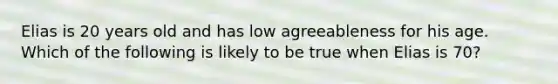 Elias is 20 years old and has low agreeableness for his age. Which of the following is likely to be true when Elias is 70?