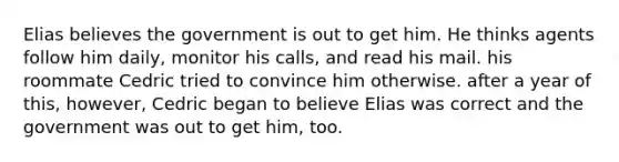 Elias believes the government is out to get him. He thinks agents follow him daily, monitor his calls, and read his mail. his roommate Cedric tried to convince him otherwise. after a year of this, however, Cedric began to believe Elias was correct and the government was out to get him, too.