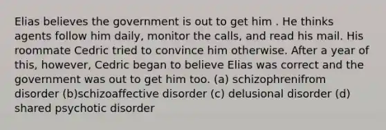 Elias believes the government is out to get him . He thinks agents follow him daily, monitor the calls, and read his mail. His roommate Cedric tried to convince him otherwise. After a year of this, however, Cedric began to believe Elias was correct and the government was out to get him too. (a) schizophrenifrom disorder (b)schizoaffective disorder (c) delusional disorder (d) shared psychotic disorder