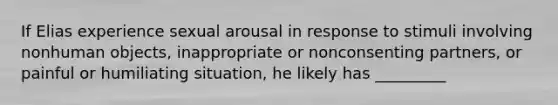 If Elias experience sexual arousal in response to stimuli involving nonhuman objects, inappropriate or nonconsenting partners, or painful or humiliating situation, he likely has _________