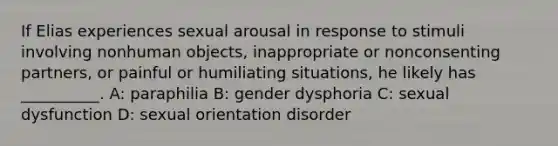 If Elias experiences sexual arousal in response to stimuli involving nonhuman objects, inappropriate or nonconsenting partners, or painful or humiliating situations, he likely has __________. A: paraphilia B: gender dysphoria C: sexual dysfunction D: sexual orientation disorder