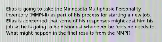 Elias is going to take the Minnesota Multiphasic Personality Inventory (MMPI-II) as part of his process for starting a new job. Elias is concerned that some of his responses might cost him his job so he is going to be dishonest whenever he feels he needs to. What might happen in the final results from the MMPI?