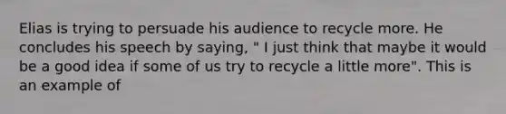 Elias is trying to persuade his audience to recycle more. He concludes his speech by saying, " I just think that maybe it would be a good idea if some of us try to recycle a little more". This is an example of