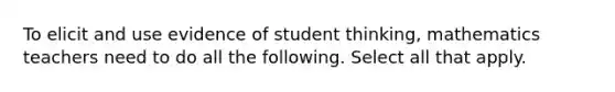 To elicit and use evidence of student thinking, mathematics teachers need to do all the following. Select all that apply.