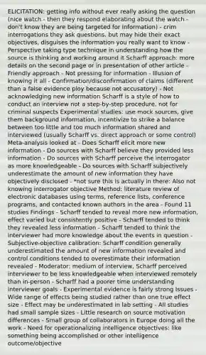 ELICITATION: getting info without ever really asking the question (nice watch - then they respond elaborating about the watch - don't know they are being targeted for information) - crim interrogations they ask questions, but may hide their exact objectives, disguises the information you really want to know - Perspective taking type technique in understanding how the source is thinking and working around it Scharff approach: more details on the second page or in presentation of other article - Friendly approach - Not pressing for information - Illusion of knowing it all - Confirmation/disconfirmation of claims (different than a false evidence ploy because not accusatory) - Not acknowledging new information Scharff is a style of how to conduct an interview not a step-by-step procedure, not for criminal suspects Experimental studies: use mock sources, give them background information, incentivize to strike a balance between too little and too much information shared and interviewed (usually Scharff vs. direct approach or some control) Meta-analysis looked at - Does Scharff elicit more new information - Do sources with Scharff believe they provided less information - Do sources with Scharff perceive the interrogator as more knowledgeable - Do sources with Scharff subjectively underestimate the amount of new information they have objectively disclosed - *not sure this is actually in there: Also not knowing interrogator objective Method: literature review of electronic databases using terms, reference lists, conference programs, and contacted known authors in the area - Found 11 studies Findings - Scharff tended to reveal more new information, effect varied but consistently positive - Scharff tended to think they revealed less information - Scharff tended to think the interviewer had more knowledge about the events in question - Subjective-objective calibration: Scharff condition generally underestimated the amount of new information revealed and control conditions tended to overestimate their information revealed - Moderator: medium of interview, Scharff perceived interviewer to be less knowledgeable when interviewed remotely than in-person - Scharff had a poorer time understanding interviewer goals - Experimental evidence is fairly strong Issues - Wide range of effects being studied rather than one true effect size - Effect may be underestimated in lab setting - All studies had small sample sizes - Little research on source motivation differences - Small group of collaborators in Europe doing all the work - Need for operationalizing intelligence objectives: like something being accomplished or other intelligence outcome/objective