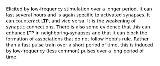 Elicited by low-frequency stimulation over a longer period. It can last several hours and is again specific to activated synapses. It can counteract LTP, and vice versa. It is the weakening of synaptic connections. There is also some evidence that this can enhance LTP in neighboring-synapses and that it can block the formation of associations that do not follow Hebb's rule. Rather than a fast pulse train over a short period of time, this is induced by low-frequency (less common) pulses over a long period of time.