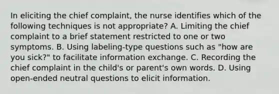 In eliciting the chief complaint, the nurse identifies which of the following techniques is not appropriate? A. Limiting the chief complaint to a brief statement restricted to one or two symptoms. B. Using labeling-type questions such as "how are you sick?" to facilitate information exchange. C. Recording the chief complaint in the child's or parent's own words. D. Using open-ended neutral questions to elicit information.