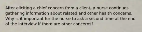 After eliciting a chief concern from a client, a nurse continues gathering information about related and other health concerns. Why is it important for the nurse to ask a second time at the end of the interview if there are other concerns?