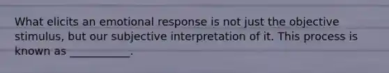 What elicits an emotional response is not just the objective stimulus, but our subjective interpretation of it. This process is known as ___________.