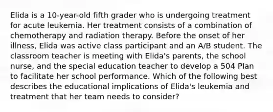 Elida is a 10-year-old fifth grader who is undergoing treatment for acute leukemia. Her treatment consists of a combination of chemotherapy and radiation therapy. Before the onset of her illness, Elida was active class participant and an A/B student. The classroom teacher is meeting with Elida's parents, the school nurse, and the special education teacher to develop a 504 Plan to facilitate her school performance. Which of the following best describes the educational implications of Elida's leukemia and treatment that her team needs to consider?