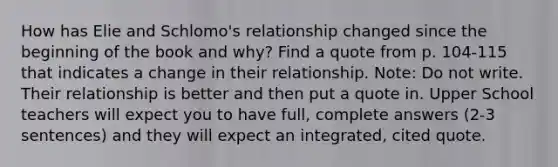 How has Elie and Schlomo's relationship changed since the beginning of the book and why? Find a quote from p. 104-115 that indicates a change in their relationship. Note: Do not write. Their relationship is better and then put a quote in. Upper School teachers will expect you to have full, complete answers (2-3 sentences) and they will expect an integrated, cited quote.