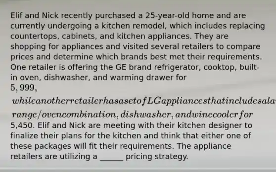 Elif and Nick recently purchased a 25-year-old home and are currently undergoing a kitchen remodel, which includes replacing countertops, cabinets, and kitchen appliances. They are shopping for appliances and visited several retailers to compare prices and determine which brands best met their requirements. One retailer is offering the GE brand refrigerator, cooktop, built-in oven, dishwasher, and warming drawer for 5,999, while another retailer has a set of LG appliances that includes a larger refrigerator, range/oven combination, dishwasher, and wine cooler for5,450. Elif and Nick are meeting with their kitchen designer to finalize their plans for the kitchen and think that either one of these packages will fit their requirements. The appliance retailers are utilizing a ______ pricing strategy.