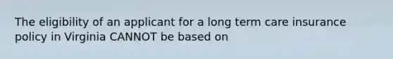 The eligibility of an applicant for a long term care insurance policy in Virginia CANNOT be based on