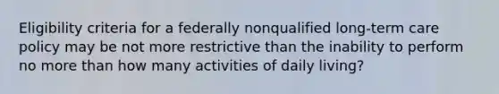 Eligibility criteria for a federally nonqualified long-term care policy may be not more restrictive than the inability to perform no more than how many activities of daily living?