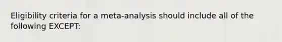 Eligibility criteria for a meta-analysis should include all of the following EXCEPT: