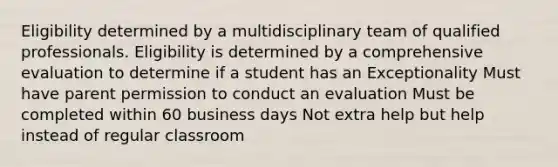 Eligibility determined by a multidisciplinary team of qualified professionals. Eligibility is determined by a comprehensive evaluation to determine if a student has an Exceptionality Must have parent permission to conduct an evaluation Must be completed within 60 business days Not extra help but help instead of regular classroom