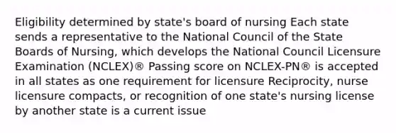 Eligibility determined by state's board of nursing Each state sends a representative to the National Council of the State Boards of Nursing, which develops the National Council Licensure Examination (NCLEX)® Passing score on NCLEX-PN® is accepted in all states as one requirement for licensure Reciprocity, nurse licensure compacts, or recognition of one state's nursing license by another state is a current issue