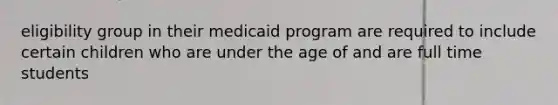 eligibility group in their medicaid program are required to include certain children who are under the age of and are full time students