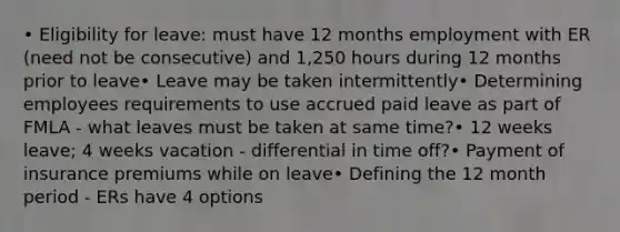 • Eligibility for leave: must have 12 months employment with ER (need not be consecutive) and 1,250 hours during 12 months prior to leave• Leave may be taken intermittently• Determining employees requirements to use accrued paid leave as part of FMLA - what leaves must be taken at same time?• 12 weeks leave; 4 weeks vacation - differential in time off?• Payment of insurance premiums while on leave• Defining the 12 month period - ERs have 4 options