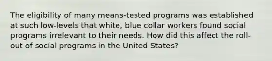 The eligibility of many means-tested programs was established at such low-levels that white, blue collar workers found social programs irrelevant to their needs. How did this affect the roll-out of social programs in the United States?