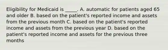 Eligibility for Medicaid is _____. A. automatic for patients aged 65 and older B. based on the patient's reported income and assets from the previous month C. based on the patient's reported income and assets from the previous year D. based on the patient's reported income and assets for the previous three months