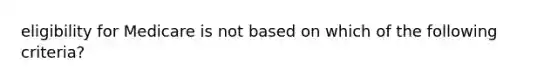 eligibility for Medicare is not based on which of the following criteria?