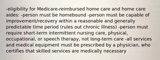 -eligibility for Medicare-reimbursed home care and home care aides: -person must be homebound -person must be capable of improvement/recovery within a reasonable and generally predictable time period (rules out chronic illness) -person must require short-term intermittent nursing care, physical, occupational, or speech therapy, not long-term care -all services and medical equipment must be prescribed by a physician, who certifies that skilled services are medically necessary