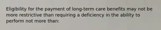 Eligibility for the payment of long-term care benefits may not be more restrictive than requiring a deficiency in the ability to perform not more than: