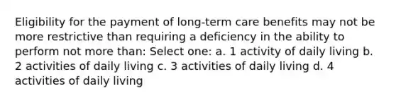 Eligibility for the payment of long-term care benefits may not be more restrictive than requiring a deficiency in the ability to perform not <a href='https://www.questionai.com/knowledge/keWHlEPx42-more-than' class='anchor-knowledge'>more than</a>: Select one: a. 1 activity of daily living b. 2 activities of daily living c. 3 activities of daily living d. 4 activities of daily living