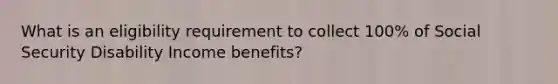 What is an eligibility requirement to collect 100% of Social Security Disability Income benefits?