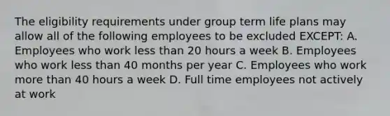 The eligibility requirements under group term life plans may allow all of the following employees to be excluded EXCEPT: A. Employees who work less than 20 hours a week B. Employees who work less than 40 months per year C. Employees who work more than 40 hours a week D. Full time employees not actively at work