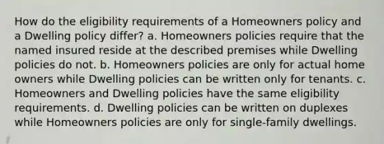 How do the eligibility requirements of a Homeowners policy and a Dwelling policy differ? a. Homeowners policies require that the named insured reside at the described premises while Dwelling policies do not. b. Homeowners policies are only for actual home owners while Dwelling policies can be written only for tenants. c. Homeowners and Dwelling policies have the same eligibility requirements. d. Dwelling policies can be written on duplexes while Homeowners policies are only for single-family dwellings.