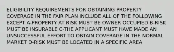 ELIGIBILITY REQUIREMENTS FOR OBTAINING PROPERTY COVERAGE IN THE FAIR PLAN INCLUDE ALL OF THE FOLLOWING EXCEPT A-PROPERTY AT RISK MUST BE OWNER OCCUPIED B-RISK MUST BE INSURABLE C-THE APPLICANT MUST HAVE MADE AN UNSUCCESSFUL EFFORT TO OBTAIN COVERAGE IN THE NORMAL MARKET D-RISK MUST BE LOCATED IN A SPECIFIC AREA