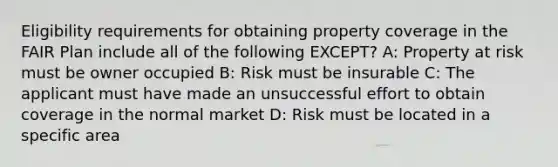 Eligibility requirements for obtaining property coverage in the FAIR Plan include all of the following EXCEPT? A: Property at risk must be owner occupied B: Risk must be insurable C: The applicant must have made an unsuccessful effort to obtain coverage in the normal market D: Risk must be located in a specific area