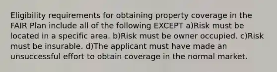 Eligibility requirements for obtaining property coverage in the FAIR Plan include all of the following EXCEPT a)Risk must be located in a specific area. b)Risk must be owner occupied. c)Risk must be insurable. d)The applicant must have made an unsuccessful effort to obtain coverage in the normal market.