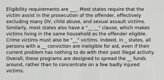 Eligibility requirements are ___. Most states require that the victim assist in the prosecution of the offender, effectively excluding many DV, child abuse, and sexual assault victims. Similarly, most states also have a "__ __" clause, which makes victims living in the same household as the offender eligible. Crime victims must also be "__" victims. Indeed, in _ states, all persons with a __ conviction are ineligible for aid, even if their current problem has nothing to do with their past illegal activity. Overall, these programs are designed to spread the __ funds around, rather than to concentrate on a few badly injured victims.