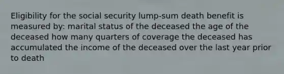 Eligibility for the social security lump-sum death benefit is measured by: marital status of the deceased the age of the deceased how many quarters of coverage the deceased has accumulated the income of the deceased over the last year prior to death