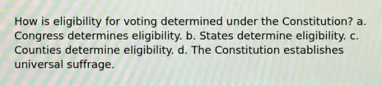 How is eligibility for voting determined under the Constitution? a. Congress determines eligibility. b. States determine eligibility. c. Counties determine eligibility. d. The Constitution establishes universal suffrage.