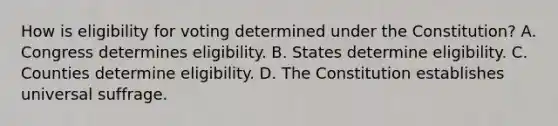 How is eligibility for voting determined under the Constitution? A. Congress determines eligibility. B. States determine eligibility. C. Counties determine eligibility. D. The Constitution establishes universal suffrage.