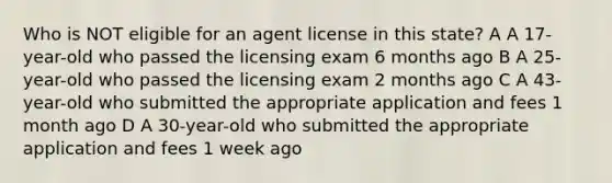 Who is NOT eligible for an agent license in this state? A A 17-year-old who passed the licensing exam 6 months ago B A 25-year-old who passed the licensing exam 2 months ago C A 43-year-old who submitted the appropriate application and fees 1 month ago D A 30-year-old who submitted the appropriate application and fees 1 week ago