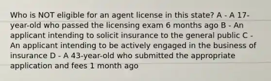 Who is NOT eligible for an agent license in this state? A - A 17-year-old who passed the licensing exam 6 months ago B - An applicant intending to solicit insurance to the general public C - An applicant intending to be actively engaged in the business of insurance D - A 43-year-old who submitted the appropriate application and fees 1 month ago