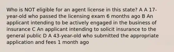 Who is NOT eligible for an agent license in this state? A A 17-year-old who passed the licensing exam 6 months ago B An applicant intending to be actively engaged in the business of insurance C An applicant intending to solicit insurance to the general public D A 43-year-old who submitted the appropriate application and fees 1 month ago