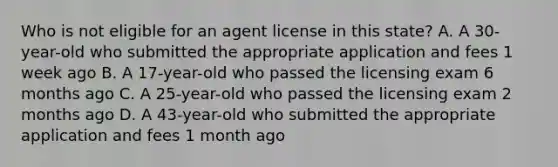 Who is not eligible for an agent license in this state? A. A 30-year-old who submitted the appropriate application and fees 1 week ago B. A 17-year-old who passed the licensing exam 6 months ago C. A 25-year-old who passed the licensing exam 2 months ago D. A 43-year-old who submitted the appropriate application and fees 1 month ago