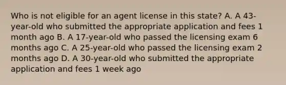 Who is not eligible for an agent license in this state? A. A 43-year-old who submitted the appropriate application and fees 1 month ago B. A 17-year-old who passed the licensing exam 6 months ago C. A 25-year-old who passed the licensing exam 2 months ago D. A 30-year-old who submitted the appropriate application and fees 1 week ago